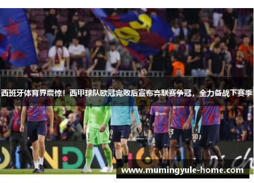 西班牙体育界震惊！西甲球队欧冠完败后宣布弃联赛争冠，全力备战下赛季