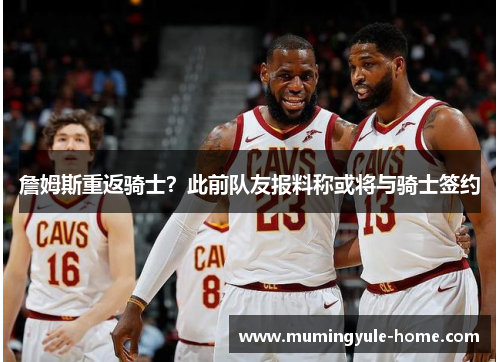 詹姆斯重返骑士？此前队友报料称或将与骑士签约