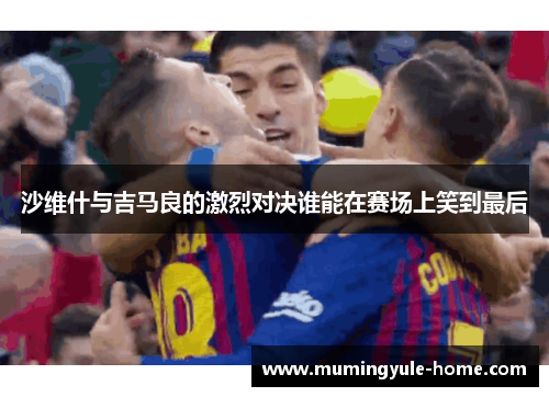 沙维什与吉马良的激烈对决谁能在赛场上笑到最后