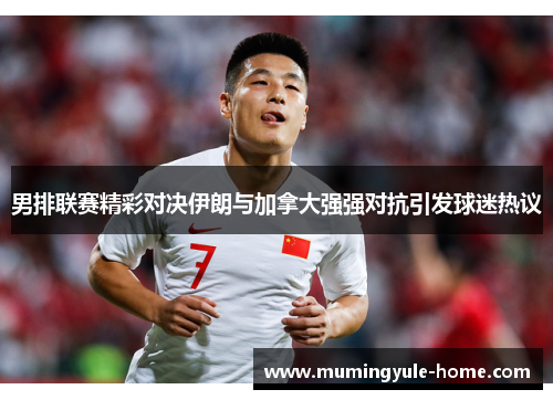 男排联赛精彩对决伊朗与加拿大强强对抗引发球迷热议