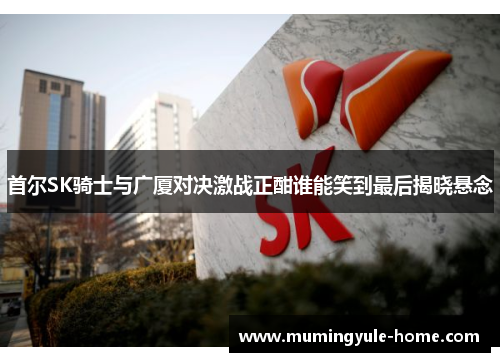 首尔SK骑士与广厦对决激战正酣谁能笑到最后揭晓悬念