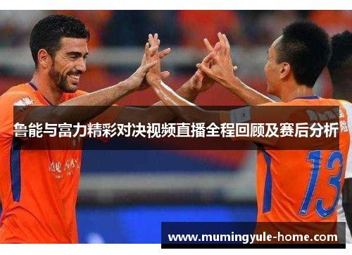 鲁能与富力精彩对决视频直播全程回顾及赛后分析